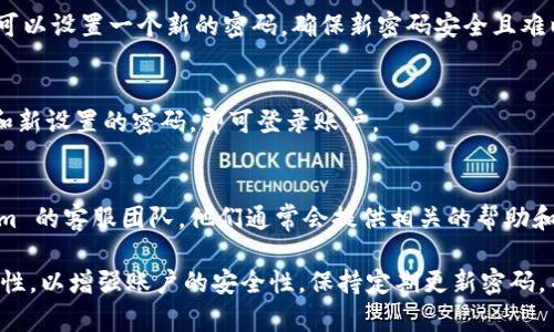要恢复或重置您的 Token.im 登录密码，您可以按照以下步骤进行操作：

1. 访问 Token.im 登录页面
首先，打开您的浏览器，进入 Token.im 的官方网站。通常在页面的右上角会有一个登录选项，点击进入。

2. 点击“忘记密码”链接
在登录页面，您会看到一个“忘记密码？”的链接。点击这个链接，系统会引导您进入重置密码的流程。

3. 输入您的注册邮箱
在重置密码的界面，系统会要求您输入与您的账户相关联的邮箱地址。确保输入的邮箱是您在注册时使用的邮箱，这样您才能收到重置密码的邮件。

4. 检查您的邮箱
提交请求后，请前往您的邮箱检查是否收到关于重置密码的邮件。请注意查收垃圾邮件文件夹，以免邮件被误分类。邮件中将包含一个重置密码的链接。

5. 设置新密码
点击邮箱中的链接后，您将被引导至密码重置页面。在这里，您可以设置一个新的密码。确保新密码安全且难以猜测，建议包含字母、数字和符号。

6. 登录您的账户
成功重置密码后，返回 Token.im 的登录页面，输入您的邮箱和新设置的密码，即可登录账户。

7. 联系客服（如有问题）
如果您在重置密码的过程中遇到任何问题，可以联系 Token.im 的客服团队，他们通常会提供相关的帮助和指导。

请确保在设置新密码时避免使用重复的密码，保持密码的唯一性，以增强账户的安全性。保持定期更新密码，并开启双重认证（如果有此功能），以进一步保护您的账户安全。